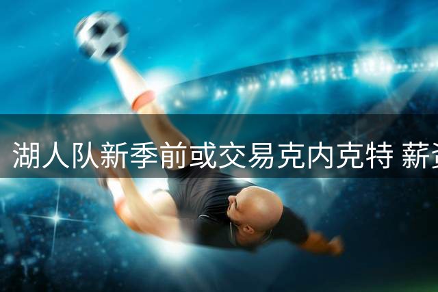 湖人队新季前或交易克内克特 薪资因素成关键考量