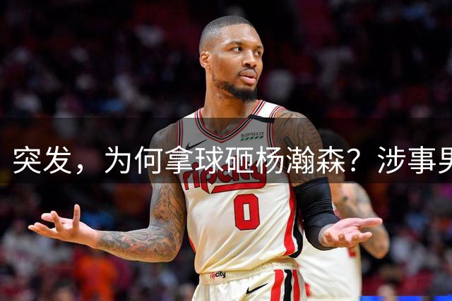 突发，为何拿球砸杨瀚森？涉事男球迷身份或曝光，篮球误砸赵继伟